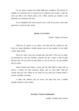Um ano depois consegui trazer minha família para comunidade. Não paramos de
trabalhar nas construções pois os materiais não era suficientes para terminar o muito das
coisas que faltava como cimento, tijolos, areia e telhas, materiais que considero o mais
importante nas construções das casas.
Nossa comunidade Grilo recebe pessoas novas a cada dia que passa, sendo muito
agradecido os recebo de mãos abertos.
Quando eu era criança
(Tamires Virgínio dos Santos)
Lembro-me de quando eu era criança e não tinha uma boa condição de vida.
Passei por muitas dificuldades, trabalhei bastante, para ter uma condição de vida melhor
e ajudar minha família.
Passei por muitas coisas para conseguir algo, pedi muito a Deus para me ajuda,
fui denunciada por conta que trabalhava vendendo dim dim e tapioca e nada foi muito
fácil para mim. Tive que morar em outra cidade, na casa do meu avô e tive que trabalhar
duro no roçado.
Andava bastante para chegar a escola, pois não tinha ônibus no lugar onde eu
morava e também não tinha assistência médica, tudo era muito difícil. Tinha que
carregar água para casa. Depois de um tempo tive que voltar para Campina Grande e
comecei a trabalhar novamente.
A minha vida melhorou mais um pouco, mas fiquei triste pois o trabalho
atrapalha bastante os meus estudos.
Memórias- Natural de Quilombolas
(Kathlyn Fernanda Santos Gomes)
 