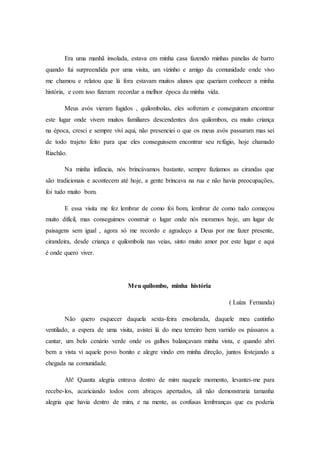 Era uma manhã insolada, estava em minha casa fazendo minhas panelas de barro
quando fui surpreendida por uma visita, um vizinho e amigo da comunidade onde vivo
me chamou e relatou que lá fora estavam muitos alunos que queriam conhecer a minha
história, e com isso fizeram recordar a melhor época da minha vida.
Meus avós vieram fugidos , quilombolas, eles sofreram e conseguiram encontrar
este lugar onde vivem muitos familiares descendentes dos quilombos, eu muito criança
na época, cresci e sempre vivi aqui, não presenciei o que os meus avós passaram mas sei
de todo trajeto feito para que eles conseguissem encontrar seu refúgio, hoje chamado
Riachão.
Na minha infância, nós brincávamos bastante, sempre fazíamos as cirandas que
são tradicionais e acontecem até hoje, a gente brincava na rua e não havia preocupações,
foi tudo muito bom.
E essa visita me fez lembrar de como foi bom, lembrar de como tudo começou
muito difícil, mas conseguimos construir o lugar onde nós moramos hoje, um lugar de
paisagens sem igual , agora só me recordo e agradeço a Deus por me fazer presente,
cirandeira, desde criança e quilombola nas veias, sinto muito amor por este lugar e aqui
é onde quero viver.
Meu quilombo, minha história
( Luíza Fernanda)
Não quero esquecer daquela sexta-feira ensolarada, daquele meu cantinho
ventilado, a espera de uma visita, avistei lá do meu terreiro bem varrido os pássaros a
cantar, um belo cenário verde onde os galhos balançavam minha vista, e quando abri
bem a vista vi aquele povo bonito e alegre vindo em minha direção, juntos festejando a
chegada na comunidade.
Ah! Quanta alegria entrava dentro de mim naquele momento, levantei-me para
recebe-los, acariciando todos com abraços apertados, ali não demonstraria tamanha
alegria que havia dentro de mim, e na mente, as confusas lembranças que eu poderia
 