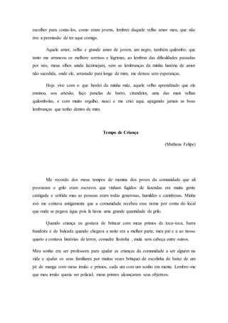 escolher para conta-los, como eram jovens, lembrei daquele velho amor meu, que não
tive a permissão de ter aqui comigo.
Aquele amor, velho e grande amor de jovem, um negro, também quilombo, que
tanto me arrancou os melhore sorrisos e lágrimas, ao lembrar das dificuldades passadas
por nós, meus olhos ainda lacrimejam, vem as lembranças da minha história de amor
não sucedida, onde ele, arrastado para longe de mim, me deixou sem esperanças.
Hoje vivo com o que herdei da minha mãe, aquele velho aprendizado que ela
ensinou, sou artesão, faço panelas de barro, cirandeira, uma das mais velhas
quilombolas, e com muito orgulho, nasci e me criei aqui, apagando jamais as boas
lembranças que tenho dentro de mim.
Tempo de Criança
(Matheus Felipe)
Me recordo dos meus tempos de menina dos povos da comunidade que ali
povoaram o grilo eram escravos que vinham fugidos de fazendas era muita gente
castigada e sofrida mas as pessoas eram todas generosas, humildes e carinhosas. Minha
avó me contava antigamente que a comunidade recebeu esse nome por conta do local
que onde se pegava água pois lá havia uma grande quantidade de grilo.
Quando criança eu gostava de brincar com meus primos de toca-toca, barra
bandeira e de baleada quando chegava a noite era a melhor parte, meu pai e a ao nosso
quarto e contava histórias de terror, comadre flozinha , mula sem cabeça entre outros.
Meu sonho era ser professora para ajudar as crianças da comunidade a ser alguém na
vida e ajudar os seus familiares por muitas vezes brinquei de escolinha de baixo de um
pé de manga com meus irmão e primos, cada um com um sonho em mente. Lembro-me
que meu irmão queria ser policial, meus primos alcançaram seus objetivos.
 