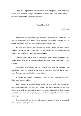 Hoje sou a representante da comunidade e os meus primos, assim como todos
aqueles que brincaram comigo conseguiram alcançar metas com muito esforço e
dedicação, conseguimos chegar onde sonhamos.
Comunidade Grilo
(João Vitor)
Lembro-me das dificuldades que passamos antigamente na comunidade. Eu
tinha dificuldades para ir ao hospital porque não havia um caminho. Tínhamos que levar
os mais doentes em redes com duas pessoas segurava em cada lado.
Eu tinha que quebrar com picareto das pedras porque não tinha dinheiro
suficiente e o dinheiro que eu tinha gastei em uma máquina para tirar as pedras e com
isto fazer um caminho para poder passar carro e motos.
Também lembro que a gente da comunidade fomos bastante discriminados por
sermos negros. Pois aqui na nossa comunidade não existe moreno ou neguinho é negro
e pronto.
Antigamente a comunidade era muito pequena mas fomos nos ajudando como
uma família, todos nós ajutando o que tinha e construímos uma linda igreja, com o
passar do tempo uma escola também para as crianças.
E tivemos que comprar 20 sacos de cimento para fazer a estrada, que com a
chuva quase tudo foi embora.
Hoje conheço a presidente Dilma Ruceff que com ajuda dela resultou nos
beneficil da comunidade , que hoje está evoluindo aos poucos. Conheci ela com muito
esforço, com ajuda dos governadores passei por muitas dificuldades até falar com ela,
perdi muitas noites de sono e fome mas graças a Deus consegui. A comunidade me deu
muita força.
Com nossos esforços já temos até transporte escolar. Eu amo a comunidade
Grilo, não vou deixa-la por nada.
 
