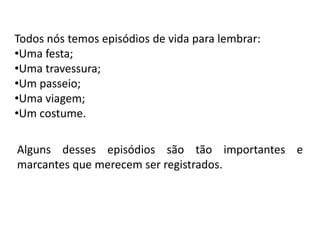 Todos nós temos episódios de vida para lembrar:
•Uma festa;
•Uma travessura;
•Um passeio;
•Uma viagem;
•Um costume.

Alguns desses episódios são tão importantes e
marcantes que merecem ser registrados.
 