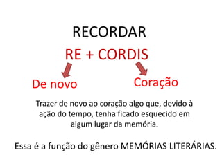 RECORDAR
            RE + CORDIS
   De novo                     Coração
    Trazer de novo ao coração algo que, devido à
     ação do tempo, tenha ficado esquecido em
              algum lugar da memória.

Essa é a função do gênero MEMÓRIAS LITERÁRIAS.
 