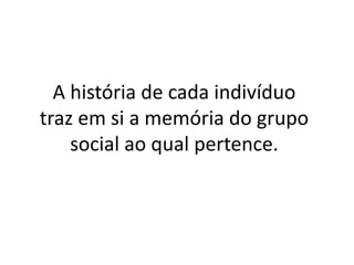 A história de cada indivíduo
traz em si a memória do grupo
    social ao qual pertence.
 