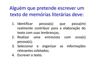 Alguém que pretende escrever um
texto de memórias literárias deve:
 1. Identificar    pessoa(s)   que   possa(m)
    realmente contribuir para a elaboração do
    texto com suas lembranças;
 2. Realizar uma entrevista com essa(s)
    pessoa(s);
 3. Selecionar e organizar as informações
    relevantes coletadas;
 4. Escrever o texto.
 