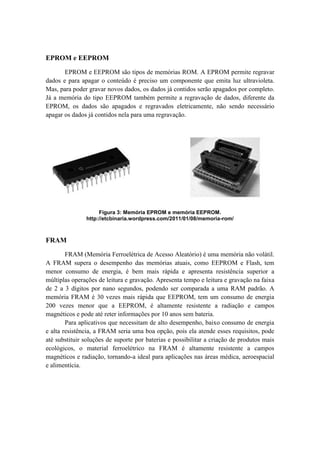 EPROM e EEPROM
EPROM e EEPROM são tipos de memórias ROM. A EPROM permite regravar
dados e para apagar o conteúdo é preciso um componente que emita luz ultravioleta.
Mas, para poder gravar novos dados, os dados já contidos serão apagados por completo.
Já a memória do tipo EEPROM também permite a regravação de dados, diferente da
EPROM, os dados são apagados e regravados eletricamente, não sendo necessário
apagar os dados já contidos nela para uma regravação.
Figura 3: Memória EPROM e memória EEPROM.
http://etcbinaria.wordpress.com/2011/01/08/memoria-rom/
FRAM
FRAM (Memória Ferroelétrica de Acesso Aleatório) é uma memória não volátil.
A FRAM supera o desempenho das memórias atuais, como EEPROM e Flash, tem
menor consumo de energia, é bem mais rápida e apresenta resistência superior a
múltiplas operações de leitura e gravação. Apresenta tempo e leitura e gravação na faixa
de 2 a 3 dígitos por nano segundos, podendo ser comparada a uma RAM padrão. A
memória FRAM é 30 vezes mais rápida que EEPROM, tem um consumo de energia
200 vezes menor que a EEPROM, é altamente resistente a radiação e campos
magnéticos e pode até reter informações por 10 anos sem bateria.
Para aplicativos que necessitam de alto desempenho, baixo consumo de energia
e alta resistência, a FRAM seria uma boa opção, pois ela atende esses requisitos, pode
até substituir soluções de suporte por baterias e possibilitar a criação de produtos mais
ecológicos, o material ferroelétrico na FRAM é altamente resistente a campos
magnéticos e radiação, tornando-a ideal para aplicações nas áreas médica, aeroespacial
e alimentícia.
 