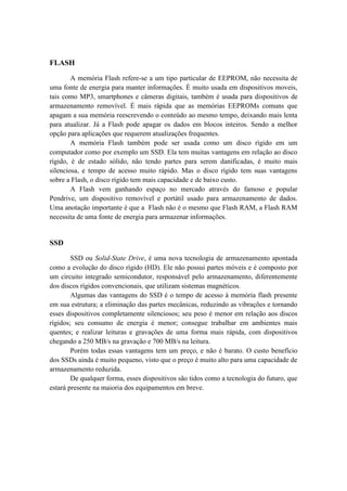 FLASH
A memória Flash refere-se a um tipo particular de EEPROM, não necessita de
uma fonte de energia para manter informações. É muito usada em dispositivos moveis,
tais como MP3, smartphones e câmeras digitais, também é usada para dispositivos de
armazenamento removível. É mais rápida que as memórias EEPROMs comuns que
apagam a sua memória reescrevendo o conteúdo ao mesmo tempo, deixando mais lenta
para atualizar. Já a Flash pode apagar os dados em blocos inteiros. Sendo a melhor
opção para aplicações que requerem atualizações frequentes.
A memória Flash também pode ser usada como um disco rígido em um
computador como por exemplo um SSD. Ela tem muitas vantagens em relação ao disco
rígido, é de estado sólido, não tendo partes para serem danificadas, é muito mais
silenciosa, e tempo de acesso muito rápido. Mas o disco rígido tem suas vantagens
sobre a Flash, o disco rígido tem mais capacidade e de baixo custo.
A Flash vem ganhando espaço no mercado através do famoso e popular
Pendrive, um dispositivo removível e portátil usado para armazenamento de dados.
Uma anotação importante é que a Flash não é o mesmo que Flash RAM, a Flash RAM
necessita de uma fonte de energia para armazenar informações.
SSD
SSD ou Solid-State Drive, é uma nova tecnologia de armazenamento apontada
como a evolução do disco rígido (HD). Ele não possui partes móveis e é composto por
um circuito integrado semicondutor, responsável pelo armazenamento, diferentemente
dos discos rígidos convencionais, que utilizam sistemas magnéticos.
Algumas das vantagens do SSD é o tempo de acesso à memória flash presente
em sua estrutura; a eliminação das partes mecânicas, reduzindo as vibrações e tornando
esses dispositivos completamente silenciosos; seu peso é menor em relação aos discos
rígidos; seu consumo de energia é menor; consegue trabalhar em ambientes mais
quentes; e realizar leituras e gravações de uma forma mais rápida, com dispositivos
chegando a 250 MB/s na gravação e 700 MB/s na leitura.
Porém todas essas vantagens tem um preço, e não é barato. O custo benefício
dos SSDs ainda é muito pequeno, visto que o preço é muito alto para uma capacidade de
armazenamento reduzida.
De qualquer forma, esses dispositivos são tidos como a tecnologia do futuro, que
estará presente na maioria dos equipamentos em breve.
 