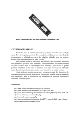 Figura 5: Memória DDR3. http://www.infowester.com/memddr3.php
CONSIDERAÇÕES FINAIS
Diante dos tipos de memória apresentados, podemos constatar que a evolução
destes dispositivos parte, na maioria das vezes, da necessidade de uma maior força de
processamento e velocidade por parte das máquinas utilizadas tanto por usuários
comuns como por usuários de nível mais “elevado”.
Esta constante evolução acarreta em desempenhos cada vez maiores, máquinas
mais poderosas, aplicações mais eficientes e, consequentemente, no desenvolvimento
das mais diversas áreas. A desvantagem dessa evolução é que devido ao grande
potencial intelectual, assim como os materiais, que estão envolvidos na fabricação
destes dispositivos, os tornam caros muitas vezes inacessíveis ao usuário comum.
Ainda, podemos ressaltar que devido a constante evolução dos dispositivos de
memórias também originou-se uma enorme concorrência mundial entre os fabricantes
dos dispositivos, onde os dispositivos que apresentam os melhores desempenhos
dominarão o mercado global.
Referências
http://www.fujitsu.com/us/semiconductors/br/fram.html
http://www.tecmundo.com.br/memoria/202-o-que-e-ssd-.htm
http://www.inovacaotecnologica.com.br/noticias/noticia.php?artigo=010110041216
http://www.infowester.com/memddr3.php
http://www.infowester.com/ssd.php
http://www.tecmundo.com.br/memoria-flash/27754-memoria-flash-o-que-o-futuro-
reserva-para-nossos-computadores-.htm
 