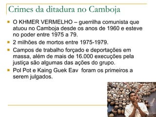 Crimes da ditadura no Camboja O KHMER VERMELHO – guerrilha comunista que atuou no Camboja desde os anos de 1960 e esteve no poder entre 1975 a 79. 2 milhões de mortos entre 1975-1979. Campos de trabalho forçado e deportações em massa, além de mais de 16.000 execuções pela justiça são algumas das ações do grupo. Pol Pot e Kaing Guek Eav  foram os primeiros a serem julgados. 