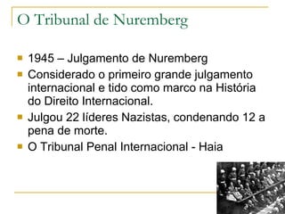 O Tribunal de Nuremberg 1945 – Julgamento de Nuremberg Considerado o primeiro grande julgamento internacional e tido como marco na História do Direito Internacional. Julgou 22 líderes Nazistas, condenando 12 a pena de morte. O Tribunal Penal Internacional - Haia 