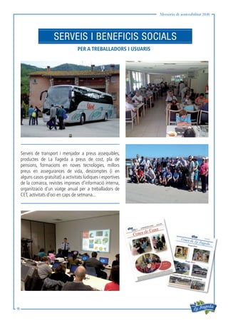 Memòria de sostenibilitat 2016
15
SERVEIS I BENEFICIS SOCIALS
PER A TREBALLADORS I USUARIS
Serveis de transport i menjador a preus assequibles,
productes de La Fageda a preus de cost, pla de
pensions, formacions en noves tecnologies, millors
preus en assegurances de vida, descomptes (i en
alguns casos gratuïtat) a activitats lúdiques i esportives
de la comarca, revistes impreses d’informació interna,
organització d’un viatge anual per a treballadors de
CET, activitats d’oci en caps de setmana...
 