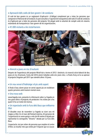 Memòria de sostenibilitat 2016
5
• Aprovació dels codis de bon govern i de conducta
El codi de bon govern és un reglament d’aplicació i d’obligat compliment per a totes les persones que
componen el Patronat de la Fundació.Es pot consultar a l’apartat de transparència del web.El codi de conducta
és d’aplicació per a totes les persones del projecte. Tot plegat amb la voluntat de complir amb els màxims
estàndards de transparència i bon govern de les organitzacions.
• 41.000 visitants a les instal·lacions
• Atenció a joves en risc d’exclusió
Després de l’experiència del projecte Mirall dut a terme el 2012 i destinat a la inserció sòcio-laboral de deu
joves en risc d’exclusió, l’estiu del 2016 vàrem treballar amb cinc joves més, i a finals d’any se’ns va aprovar
el projecte Singulars pel 2017 que atendrà altres 10 joves.

•Un nou servei d’habitatge: el pis amb suport
A finals d’any vàrem posar en servei aquest pis on resideixen
quatre persones amb trastorn mental sever.
• Una nova web
www.fageda.com, presenta la informació sobre La Fageda en
tres grans blocs: el projecte, els productes i les visites per a les
quals hi ha un motor de reserva.
• Un espectacle amb la Fura dels Baus que enlluerna
Olot
El dissabte onze de novembre La Fageda va viure una nit
màgica a Olot. En el marc del festival Lluèrnia, 42 persones de
l’organització es varen penjar a més de 40 metres d’alçada per
representar la coreografia “Dreams” ideada per La Fura dels
Baus.
L’espectacle, vist per milers de persones que omplien el centre
d’Olot, va resultar més que exitós per l’impacte que va causar.
 