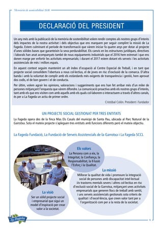 Memòria de sostenibilitat 2016
6
Un any més amb la publicació de la memòria de sostenibilitat volem rendir comptes als nostres grups d’interès
dels impactes de la nostra activitat i dels objectius que ens marquem per seguir complint la missió de La
Fageda. Estem culminant el període de transformació que vàrem iniciar fa quatre anys per dotar al projecte
d’unes sòlides bases que garanteixin la seva perdurabilitat. Els canvis en les estructures jurídiques, directives
i laborals han anat acompanyats també de nous equipaments industrials que el 2016 hem estrenat i que ens
donen marge per enfortir les activitats empresarials; i durant el 2017 estem dotant els serveis i les activitats
assistencials de més i millors espais.
En aquest context seguim mantenint un alt índex d’ocupació al Centre Especial de Treball, i en tant que
projecte social consolidem l’obertura a nous col·lectius, el de joves en risc d’exclusió de la comarca. D’altra
banda i amb la voluntat de complir amb els estàndards més exigents de transparència i gestió, hem aprovat
dos codis, el de bon govern i el de conducta.
Per últim, volem agrair les opinions, valoracions i suggeriments que ens han fet arribar més d’un miler de
persones mitjançant l’enquesta que vàrem difondre. La comunicació proactiva amb els nostres grups d’interès,
tant amb els que ens visiten com amb aquells amb els quals col·laborem o interactuem a través d’altres canals,
és per a La Fageda un actiu de primer ordre.
Cristóbal Colón. President i fundador
UN PROJECTE SOCIAL GESTIONAT PER TRES ENTITATS
La Fageda opera des de la finca Mas Els Casals del municipi de Santa Pau, ubicada al Parc Natural de la
Garrotxa. Sota el mateix projecte s’apleguen tres entitats amb funcions diferents però el mateix objectiu.

La Fageda Fundació, La Fundació de Serveis Assistencials de la Garrotxa i La Fageda SCCL
DECLARACIÓ DEL PRESIDENT
La missió
Millorar la qualitat de vida i promoure la integració
social de persones amb discapacitat intel·lectual
i/o trastorns mentals severs i altres col·lectius en risc
d’exclusió social de la Garrotxa, mitjançant unes activitats
empresarials que generen llocs de treball amb sentit,
i uns serveis assistencials gestionats sota criteris de
qualitat i d’excel·lència, que creen valor tant per a
l’organització com per a la resta de la societat.
Els valors
La Persona com a eix, la
Integritat, la Confiança, la
Responsabilitat, la Il·lusió
l’Esforç i la Qualitat.
La visió
Ser un sòlid projecte social
i empresarial que sigui un
model d’inspiració per crear
valor a la societat.
 