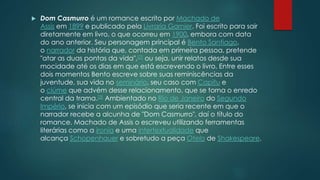  Dom Casmurro é um romance escrito por Machado de
Assis em 1899 e publicado pela Livraria Garnier. Foi escrito para sair
diretamente em livro, o que ocorreu em 1900, embora com data
do ano anterior. Seu personagem principal é Bento Santiago,
o narrador da história que, contada em primeira pessoa, pretende
"atar as duas pontas da vida",[2] ou seja, unir relatos desde sua
mocidade até os dias em que está escrevendo o livro. Entre esses
dois momentos Bento escreve sobre suas reminiscências da
juventude, sua vida no seminário, seu caso com Capitu e
o ciúme que advém desse relacionamento, que se torna o enredo
central da trama.[3] Ambientado no Rio de Janeiro do Segundo
Império, se inicia com um episódio que seria recente em que o
narrador recebe a alcunha de "Dom Casmurro", daí o título do
romance. Machado de Assis o escreveu utilizando ferramentas
literárias como a ironia e uma intertextualidade que
alcança Schopenhauer e sobretudo a peça Otelo de Shakespeare.
 