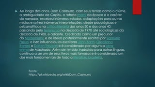  Ao longo dos anos, Dom Casmurro, com seus temas como o ciúme,
a ambiguidade de Capitu, o retrato moral da época e o caráter
do narrador, recebeu inúmeros estudos, adaptações para outras
mídias e sofreu inúmeras interpretações, desde psicológicas e
psicanalíticas na crítica literária dos anos 30 e dos anos 40,
passando pelo feminismo na década de 1970 até sociológicas da
década de 1980, e adiante. Creditado como um precursor
do Modernismo e de ideias posteriormente escritas por Sigmund
Freud, o livro influenciou os escritores John Barth, Graciliano
Ramos e Dalton Trevisan e é considerado por alguns a obra-
prima de Machado. Além de ter sido traduzido para outras línguas,
continua a ser um de seus livros mais famosos e é considerado um
dos mais fundamentais de toda a literatura brasileira.
Fonte:
https://pt.wikipedia.org/wiki/Dom_Casmurro
 