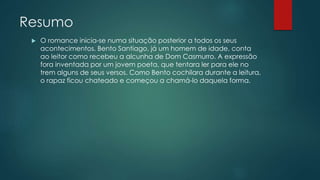 Resumo
 O romance inicia-se numa situação posterior a todos os seus
acontecimentos. Bento Santiago, já um homem de idade, conta
ao leitor como recebeu a alcunha de Dom Casmurro. A expressão
fora inventada por um jovem poeta, que tentara ler para ele no
trem alguns de seus versos. Como Bento cochilara durante a leitura,
o rapaz ficou chateado e começou a chamá-lo daquela forma.
 