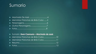 Sumario
 Machado De Assis ..................................4
 Memórias Póstumas de Brás Cuba ......5
 Personagens............................................6
 Outros Personagens...............................7
 Fotos........................................................8
 Sumario:
 Memórias Póstumas de Brás Cuba........................10
 Memórias Póstumas de Brás Cuba........................11
 Resumo......................................................................12
 Fotos...........................................................................13
 
