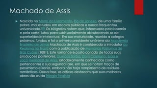 Machado de Assis
 Nascido no Morro do Livramento, Rio de Janeiro, de uma família
pobre, mal estudou em escolas públicas e nunca frequentou
universidade.[10] Os biógrafos notam que, interessado pela boemia
e pela corte, lutou para subir socialmente abastecendo-se de
superioridade intelectual. Em sua maturidade, reunido a colegas
próximos, fundou e foi o primeiro presidente unânime da Academia
Brasileira de Letras Machado de Assis é considerado o introdutor do
Realismo no Brasil, com a publicação de Memórias Póstumas de
Brás Cubas (1881). Este romance é posto ao lado de todas suas
produções posteriores, Quincas Borba, Dom Casmurro, Esaú e
Jacó memorial de Aires, ortodoxamente conhecidas como
pertencentes a sua segunda fase, em que se notam traços de
pessimismo e ironia, embora não haja rompimento de resíduos
românticos. Dessa fase, os críticos destacam que suas melhores
obras são as da Trilogia Realista
 