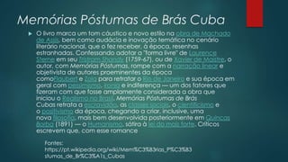 Memórias Póstumas de Brás Cuba
 O livro marca um tom cáustico e novo estilo na obra de Machado
de Assis, bem como audácia e inovação temática no cenário
literário nacional, que o fez receber, à época, resenhas
estranhadas. Confessando adotar a "forma livre" de Laurence
Sterne em seu Tristram Shandy (1759-67), ou de Xavier de Maistre, o
autor, com Memórias Póstumas, rompe com a narração linear e
objetivista de autores proeminentes da época
comoFlaubert e Zola para retratar o Rio de Janeiro e sua época em
geral com pessimismo, ironia e indiferença — um dos fatores que
fizeram com que fosse amplamente considerada a obra que
iniciou o Realismo no Brasil. Memórias Póstumas de Brás
Cubas retrata a escravidão, as classes sociais, o cientificismo e
o positivismo da época, chegando a criar, inclusive, uma
nova filosofia, mais bem desenvolvida posteriormente em Quincas
Borba (1891) — o Humanismo, sátira à lei do mais forte. Críticos
escrevem que, com esse romance
Fontes:
https://pt.wikipedia.org/wiki/Mem%C3%B3rias_P%C3%B3
stumas_de_Br%C3%A1s_Cubas
 