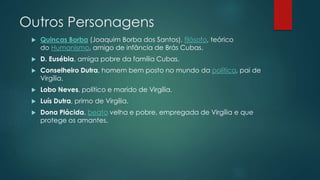 Outros Personagens
 Quincas Borba (Joaquim Borba dos Santos), filósofo, teórico
do Humanismo, amigo de infância de Brás Cubas.
 D. Eusébia, amiga pobre da família Cubas.
 Conselheiro Dutra, homem bem posto no mundo da política, pai de
Virgília.
 Lobo Neves, político e marido de Virgília.
 Luís Dutra, primo de Virgília.
 Dona Plácida, beata velha e pobre, empregada de Virgília e que
protege os amantes.
 