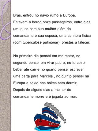 Brás, entrou no navio rumo a Europa. 
Estavam a bordo onze passageiros, entre eles 
um louco com sua mulher além do 
comandante e sua esposa, uma senhora tísica 
(com tuberculose pulmonar), prestes a falecer. 
No primeiro dia pensei em me matar, no 
segundo pensei em virar padre, no terceiro 
beber até cair e no quarto pensei escrever 
uma carta para Marcela , no quinto pensei na 
Europa e sexto nas noites sem dormir. 
Depois de alguns dias a mulher do 
comandante morre e é jogada ao mar. 
 