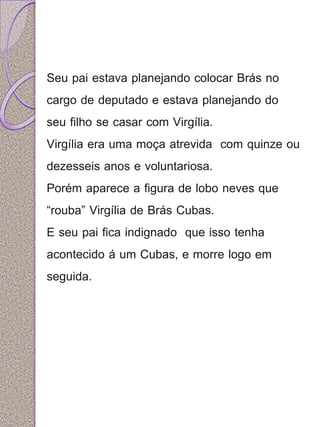 Seu pai estava planejando colocar Brás no 
cargo de deputado e estava planejando do 
seu filho se casar com Virgília. 
Virgília era uma moça atrevida com quinze ou 
dezesseis anos e voluntariosa. 
Porém aparece a figura de lobo neves que 
“rouba” Virgília de Brás Cubas. 
E seu pai fica indignado que isso tenha 
acontecido á um Cubas, e morre logo em 
seguida. 
 