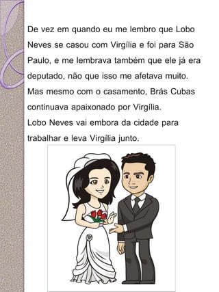 De vez em quando eu me lembro que Lobo 
Neves se casou com Virgília e foi para São 
Paulo, e me lembrava também que ele já era 
deputado, não que isso me afetava muito. 
Mas mesmo com o casamento, Brás Cubas 
continuava apaixonado por Virgília. 
Lobo Neves vai embora da cidade para 
trabalhar e leva Virgília junto. 
 