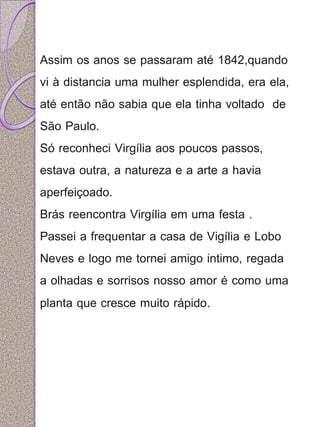 Assim os anos se passaram até 1842,quando 
vi à distancia uma mulher esplendida, era ela, 
até então não sabia que ela tinha voltado de 
São Paulo. 
Só reconheci Virgília aos poucos passos, 
estava outra, a natureza e a arte a havia 
aperfeiçoado. 
Brás reencontra Virgília em uma festa . 
Passei a frequentar a casa de Vigília e Lobo 
Neves e logo me tornei amigo intimo, regada 
a olhadas e sorrisos nosso amor é como uma 
planta que cresce muito rápido. 
 