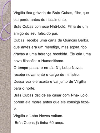 Virgília fica grávida de Brás Cubas, filho que 
ela perde antes do nascimento. 
Brás Cubas conhece Nhã-Loló. Filha de um 
amigo do seu falecido pai. 
Cubas recebe uma carta de Quincas Barba, 
que antes era um mendigo, mas agora rico 
graças a uma herança recebida. Ele cria uma 
nova filosofia: o Humanitismo. 
O tempo passa e no dia 31, Lobo Neves 
recebe novamente o cargo de ministro. 
Dessa vez ele aceita e vai junto de Virgília 
para o norte. 
Brás Cubas decide se casar com Nhã- Loló, 
porém ela morre antes que ele consiga fazê-lo. 
Virgília e Lobo Neves voltam. 
Brás Cubas já tinha 60 anos. 
 