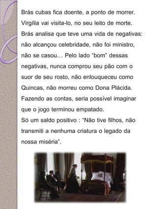 Brás cubas fica doente, a ponto de morrer. 
Virgília vai visita-lo, no seu leito de morte. 
Brás analisa que teve uma vida de negativas: 
não alcançou celebridade, não foi ministro, 
não se casou… Pelo lado “bom” dessas 
negativas, nunca comprou seu pão com o 
suor de seu rosto, não enlouqueceu como 
Quincas, não morreu como Dona Plácida. 
Fazendo as contas, seria possível imaginar 
que o jogo terminou empatado. 
Só um saldo positivo : “Não tive filhos, não 
transmiti a nenhuma criatura o legado da 
nossa miséria”. 
 