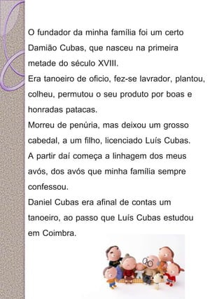 O fundador da minha família foi um certo 
Damião Cubas, que nasceu na primeira 
metade do século XVIII. 
Era tanoeiro de oficio, fez-se lavrador, plantou, 
colheu, permutou o seu produto por boas e 
honradas patacas. 
Morreu de penúria, mas deixou um grosso 
cabedal, a um filho, licenciado Luís Cubas. 
A partir daí começa a linhagem dos meus 
avós, dos avós que minha família sempre 
confessou. 
Daniel Cubas era afinal de contas um 
tanoeiro, ao passo que Luís Cubas estudou 
em Coimbra. 
 
