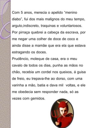 Com 5 anos, merecia o apelido “menino 
diabo”, fui dos mais malignos do meu tempo, 
arguto,indiscreto, traquinas e voluntariosos. 
Por pirraça quebrei a cabeça da escrava, por 
me negar uma colher de doce de coco e 
ainda disse a mamãe que era ela que estava 
estragando os doces. 
Prudêncio, moleque de casa, era o meu 
cavalo de todos os dias, punha as mãos no 
chão, recebia um cordel nos queixos, á guisa 
de freio, eu trepava-lhe ao dorso, com uma 
varinha a mão, batia e dava mil voltas, e ele 
me obedecia sem responder nada, só as 
vezes com gemidos. 
 