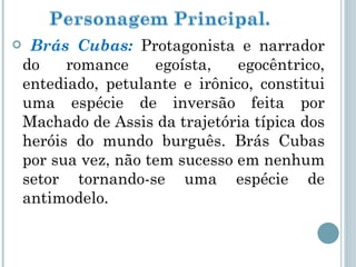 Brás Cubas:  Protagonista e narrador do romance egoísta, egocêntrico, entediado, petulante e irônico, constitui uma espécie de inversão feita por Machado de Assis da trajetória típica dos heróis do mundo burguês. Brás Cubas por sua vez, não tem sucesso em nenhum setor tornando-se uma espécie de antimodelo. 