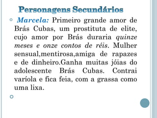Marcela:  Primeiro grande amor de Brás Cubas, um prostituta de elite, cujo amor por Brás duraria  quinze meses e onze contos de réis . Mulher sensual,mentirosa,amiga de rapazes e de dinheiro.Ganha muitas jóias do adolescente Brás Cubas. Contrai varíola e fica feia, com a grassa como uma lixa.  