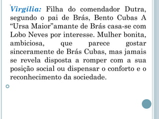 . Virgília:  Filha do comendador Dutra, segundo o pai de Brás, Bento Cubas A “Ursa Maior”amante de Brás   casa-se com Lobo Neves por interesse. Mulher bonita, ambiciosa, que parece gostar sinceramente de Brás Cubas, mas jamais se revela disposta a romper com a sua posição social ou dispensar o conforto e o reconhecimento da sociedade. 
