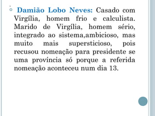 . Damião Lobo Neves:  Casado com Virgília, homem frio e calculista. Marido de Virgília, homem sério, integrado ao sistema,ambicioso, mas muito mais supersticioso, pois recusou nomeação para presidente se uma província só porque a referida nomeação aconteceu num dia 13. 