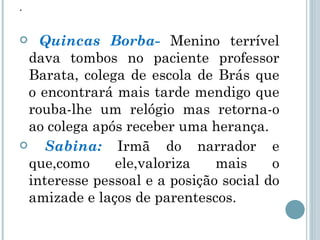 . Quincas Borba-  Menino terrível dava tombos no paciente professor Barata, colega de escola de Brás que o encontrará mais tarde mendigo que rouba-lhe um relógio mas retorna-o ao colega após receber uma herança. Sabina:  Irmã do narrador e que,como ele,valoriza mais o interesse pessoal e a posição social do amizade e laços de parentescos.  