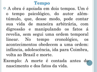 A obra é apoiada em dois tempos. Um é o tempo psicológico, do autor além-túmulo, que, desse modo, pode contar sua vida de maneira arbitrária, com digressão e manipulando os fatos á revelia, sem segui uma ordem temporal linear. No tempo cronológico, os acontecimentos obedecem a uma ordem: infância, adolescência, ida para Coimbra, volta ao Brasil e morte. Exemplo: A morte é contada antes do nascimento e dos fatos da vida. 