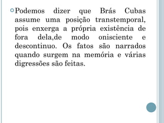 . Podemos dizer que Brás Cubas assume uma posição transtemporal, pois enxerga a própria existência de fora dela,de modo onisciente e descontinuo. Os fatos são narrados quando surgem na memória e várias digressões são feitas. 
