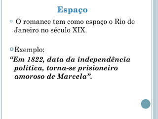 O romance tem como espaço o Rio de Janeiro no século XIX. Exemplo:  “ Em 1822, data da independência política, torna-se prisioneiro amoroso de Marcela”. 