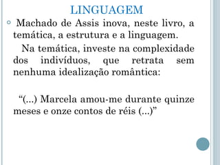 LINGUAGEM Machado de Assis inova, neste livro, a temática, a estrutura e a linguagem.  Na temática, investe na complexidade dos indivíduos, que retrata sem nenhuma idealização romântica:  “ (...) Marcela amou-me durante quinze meses e onze contos de réis (...)”  