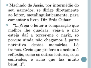 . Machado de Assis, por intermédio do seu narrador, se dirige diretamente ao leitor, metalingüisticamente, para comentar o livro. Diz Brás Cubas:  “ (...)Veja o leitor a comparação que melhor lhe quadrar, veja-a e não esteja daí a torcer-me o nariz, só porque ainda não chegamos à parte narrativa destas memórias. Lá iremos. Creio que prefere a anedota à reflexão, como os outros leitores, seus confrades, e acho que faz muito bem(...)”.  