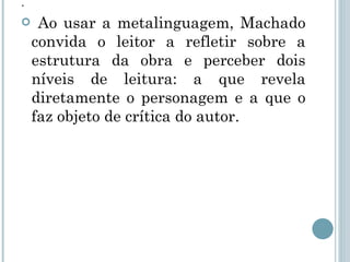 . Ao usar a metalinguagem, Machado convida o leitor a refletir sobre a estrutura da obra e perceber dois níveis de leitura: a que revela diretamente o personagem e a que o faz objeto de crítica do autor.  