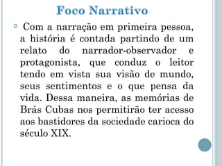 Com a narração em primeira pessoa, a história é contada partindo de um relato do narrador-observador e protagonista, que conduz o leitor tendo em vista sua visão de mundo, seus sentimentos e o que pensa da vida. Dessa maneira, as memórias de Brás Cubas nos permitirão ter acesso aos bastidores da sociedade carioca do século XIX. 