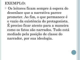 EXEMPLO:  Os leitores ficam sempre à espera do desenlace que a narrativa parece prometer. Ao fim, o que permanece é o vazio da existência do protagonista. É preciso ficar atento para a maneira como os fatos são narrados. Tudo está mediado pela posição de classe do narrador, por sua ideologia. 
