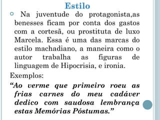 Na juventude do protagonista,as benesses ficam por conta dos gastos com a cortesã, ou prostituta de luxo Marcela. Essa é uma das marcas do estilo machadiano, a maneira como o autor trabalha as figuras de linguagem de Hipocrisia, e ironia. Exemplos:  “ Ao verme que primeiro roeu as frias carnes do meu cadáver dedico com saudosa lembrança estas Memórias Póstumas.” 