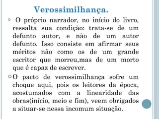 O próprio narrador, no início do livro, ressalta sua condição: trata-se de um defunto autor, e não de um autor defunto. Isso consiste em afirmar seus méritos não como os de um grande escritor que morreu,mas de um morto que é capaz de escrever.  O pacto de verossimilhança sofre um choque aqui, pois os leitores da época, acostumados com a linearidade das obras(início, meio e fim), veem obrigados a situar-se nessa incomum situação.  