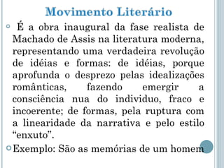 É a obra inaugural da fase realista de Machado de Assis na literatura moderna, representando uma verdadeira revolução de idéias e formas: de idéias, porque aprofunda o desprezo pelas idealizações românticas, fazendo emergir a consciência nua do individuo, fraco e incoerente; de formas, pela ruptura com a linearidade da narrativa e pelo estilo “enxuto”. Exemplo: São as memórias de um homem  