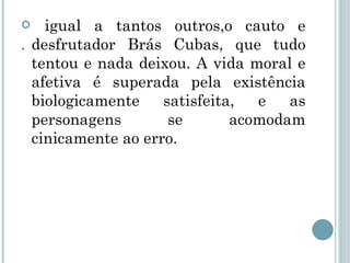 . igual a tantos outros,o cauto e desfrutador Brás Cubas, que tudo tentou e nada deixou. A vida moral e afetiva é superada pela existência biologicamente satisfeita, e as personagens se acomodam cinicamente ao erro. 