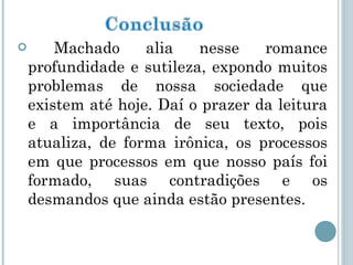 Machado alia nesse romance profundidade e sutileza, expondo muitos problemas de nossa sociedade que existem até hoje. Daí o prazer da leitura e a importância de seu texto, pois atualiza, de forma irônica, os processos em que processos em que nosso país foi formado, suas contradições e os desmandos que ainda estão presentes. 
