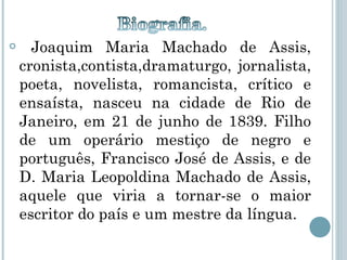 Joaquim Maria Machado de Assis, cronista,contista,dramaturgo, jornalista, poeta, novelista, romancista, crítico e ensaísta, nasceu na cidade de Rio de Janeiro, em 21 de junho de 1839. Filho de um operário mestiço de negro e português, Francisco José de Assis, e de D. Maria Leopoldina Machado de Assis, aquele que viria a tornar-se o maior escritor do país e um mestre da língua.  